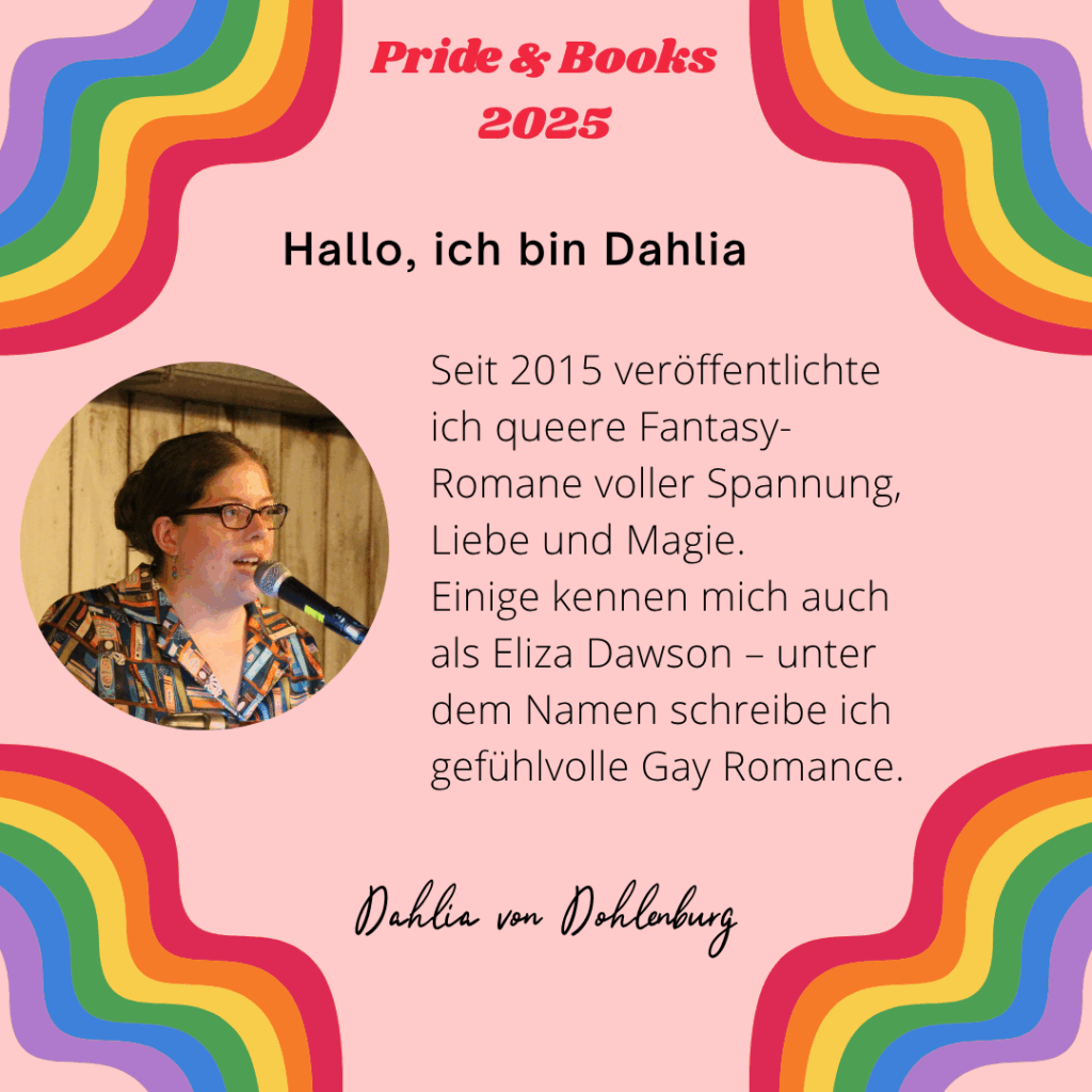 Hallo, ich bin Dahlia

Seit 2015 veröffentlichte ich queere Fantasy-Romane voller Spannung, Liebe und Magie.
Einige kennen mich auch als Eliza Dawson – unter dem Namen schreibe ich gefühlvolle Gay Romance.

Dahlia von Dohlenburg