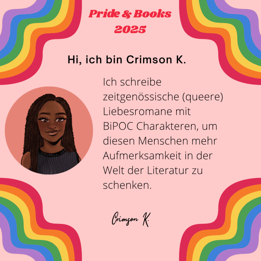 Hi, ich bin Crimson K.
Ich schreibe zeitgenössische (queere) Liebesromane mit BiPOC Charakteren, um diesen Menschen mehr Aufmerksamkeit in der Welt der Literatur zu schenken.
Crimson K.