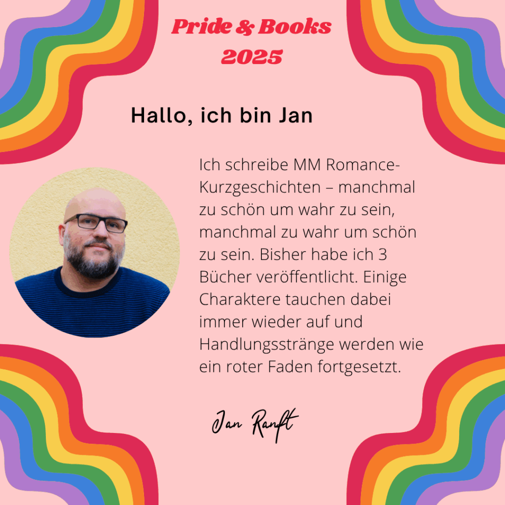 Hallo, ich bin Jan
Ich schreibe MM Romance-Kurzgeschichten – manchmal zu schön um wahr zu sein, manchmal zu wahr um schön zu sein. Bisher habe ich 3 Bücher veröffentlicht. Einige Charaktere tauchen dabei immer wieder auf und Handlungsstränge werden wie ein roter Faden fortgesetzt.
Jan Ranft