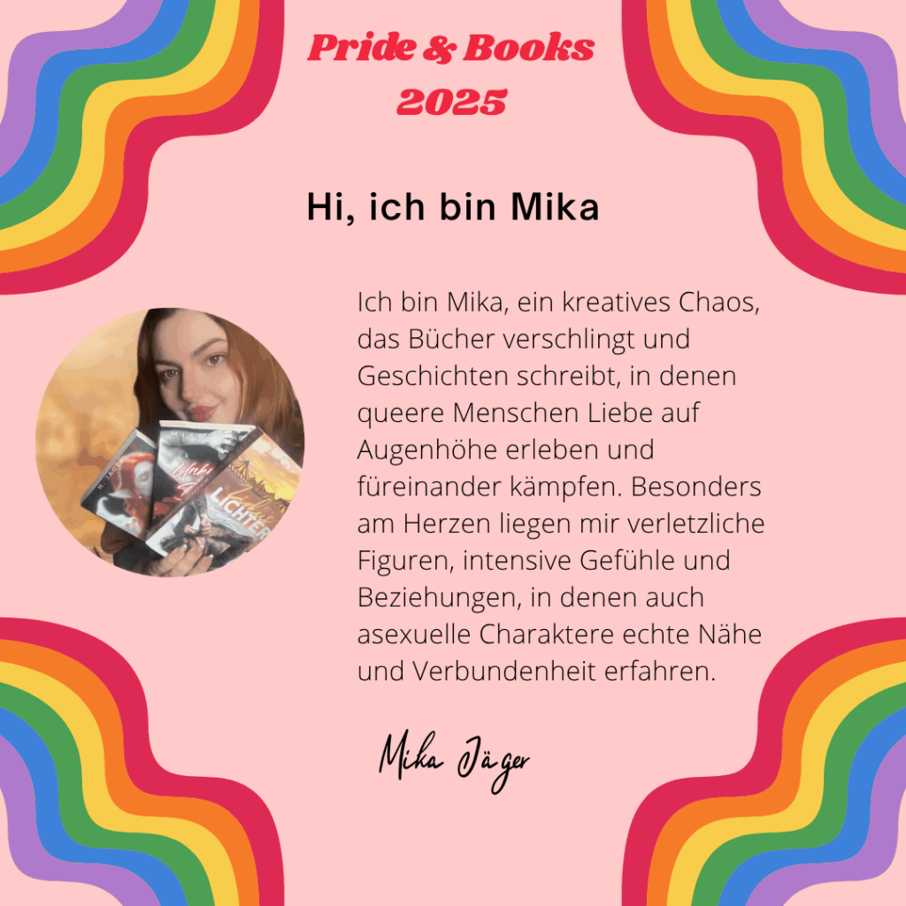 Hi, ich bin Mika
Ich bin Mika, ein kreatives Chaos, das Bücher verschlingt und Geschichten schreibt, in denen queere Menschen Liebe auf Augenhöhe erleben und füreinander kämpfen. Besonders am Herzen liegen mir verletzliche Figuren, intensive Gefühle und Beziehungen, in denen auch asexuelle Charaktere echte Nähe und Verbundenheit erfahren.
Mika Jäger