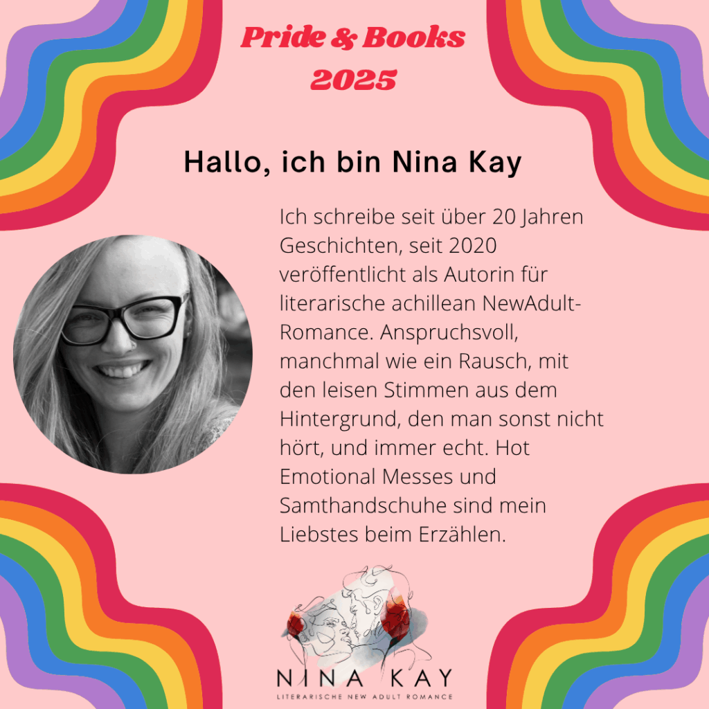 Hallo, ich bin Nina Kay
Ich schreibe seit über 20 Jahren Geschichten, seit 2020 veröffentlicht als Autorin für literarische achillean NewAdult-Romance. Anspruchsvoll, manchmal wie ein Rausch, mit den leisen Stimmen aus dem Hintergrund, den man sonst nicht hört, und immer echt. Hot Emotional Messes und Samthandschuhe sind mein Liebstes beim Erzählen.
Nina Kay