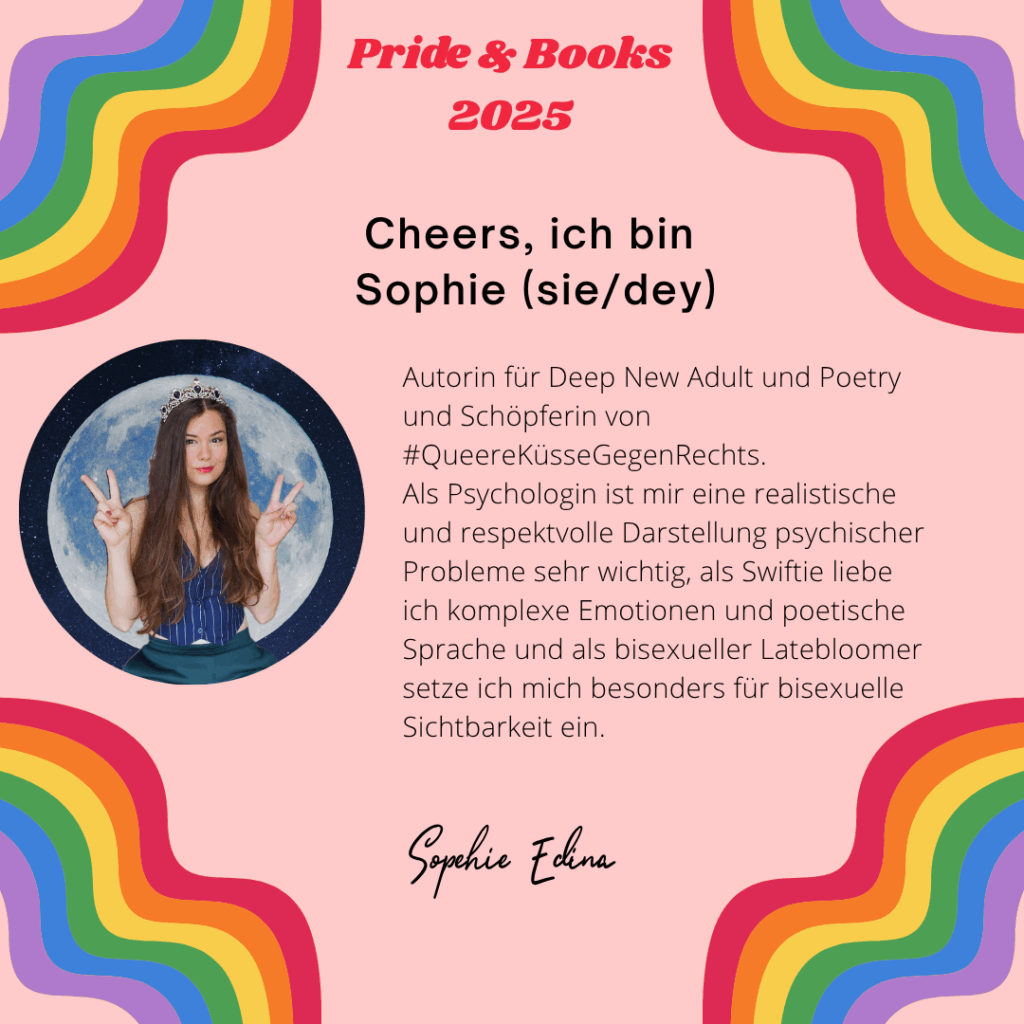 Cheers, ich bin Sophie (sie/dey),
Autorin für Deep New Adult und Poetry und Schöpferin von #QueereKüsseGegenRechts.
Als Psychologin ist mir eine realistische und respektvolle Darstellung psychischer Probleme sehr wichtig, als Swiftie liebe ich komplexe Emotionen und poetische Sprache und als bisexueller Latebloomer setze ich mich besonders für bisexuelle Sichtbarkeit ein.
Sophie Edina