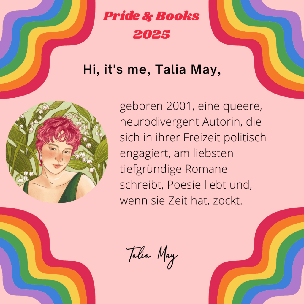 Hi, it's me, Talia May
geboren 2001, eine queere, neurodivergent Autorin, die sich in ihrer Freizeit politisch engagiert, am liebsten tiefgründige Romane schreibt, Poesie liebt und, wenn sie Zeit hat, zockt.
Talia May